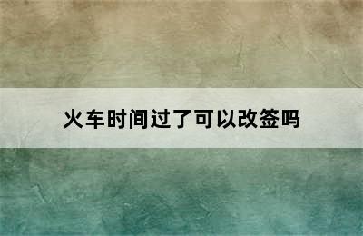 火车时间过了可以改签吗