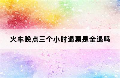 火车晚点三个小时退票是全退吗