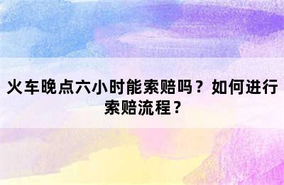 火车晚点六小时能索赔吗？如何进行索赔流程？
