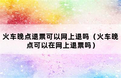 火车晚点退票可以网上退吗（火车晚点可以在网上退票吗）