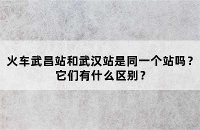 火车武昌站和武汉站是同一个站吗？它们有什么区别？