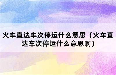 火车直达车次停运什么意思（火车直达车次停运什么意思啊）