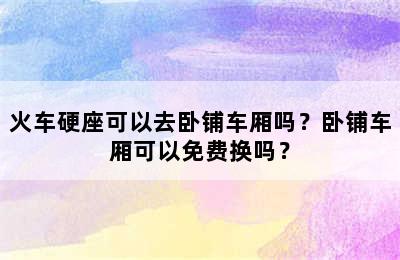 火车硬座可以去卧铺车厢吗？卧铺车厢可以免费换吗？
