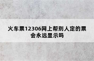 火车票12306网上帮别人定的票会永远显示吗