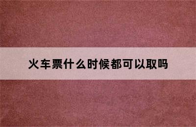 火车票什么时候都可以取吗