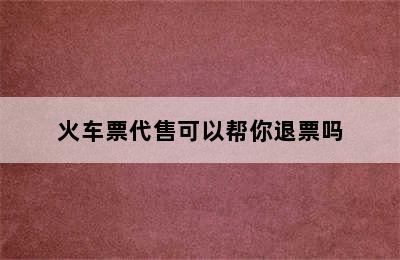 火车票代售可以帮你退票吗