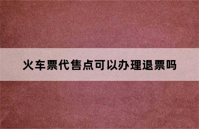 火车票代售点可以办理退票吗