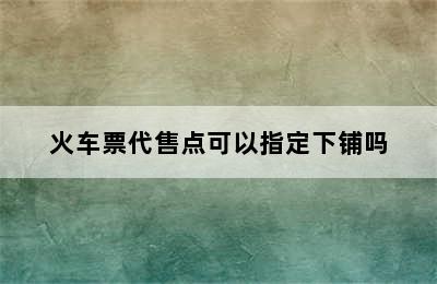 火车票代售点可以指定下铺吗