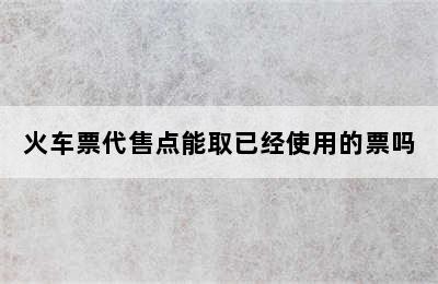 火车票代售点能取已经使用的票吗