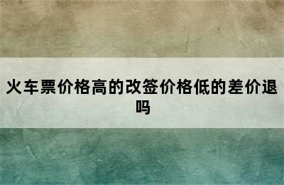 火车票价格高的改签价格低的差价退吗