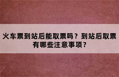 火车票到站后能取票吗？到站后取票有哪些注意事项？
