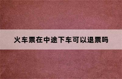 火车票在中途下车可以退票吗