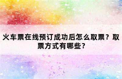 火车票在线预订成功后怎么取票？取票方式有哪些？