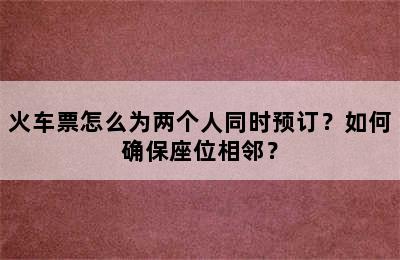 火车票怎么为两个人同时预订？如何确保座位相邻？