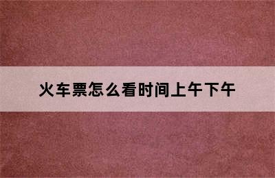 火车票怎么看时间上午下午