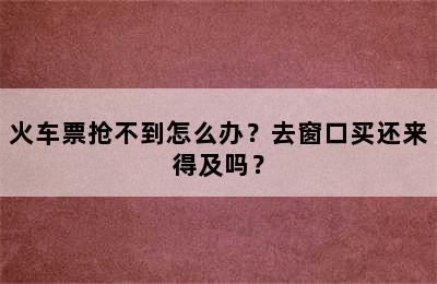 火车票抢不到怎么办？去窗口买还来得及吗？