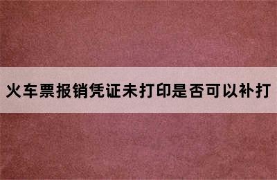 火车票报销凭证未打印是否可以补打