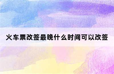 火车票改签最晚什么时间可以改签