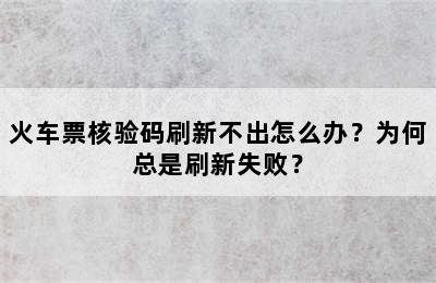 火车票核验码刷新不出怎么办？为何总是刷新失败？