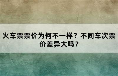 火车票票价为何不一样？不同车次票价差异大吗？