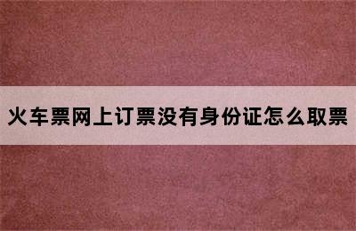 火车票网上订票没有身份证怎么取票