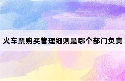 火车票购买管理细则是哪个部门负责