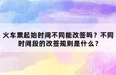 火车票起始时间不同能改签吗？不同时间段的改签规则是什么？