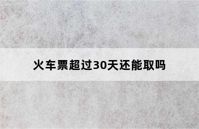 火车票超过30天还能取吗