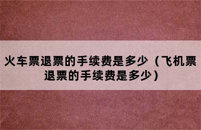 火车票退票的手续费是多少（飞机票退票的手续费是多少）