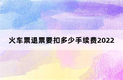 火车票退票要扣多少手续费2022