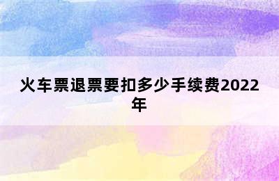 火车票退票要扣多少手续费2022年