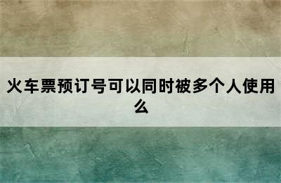 火车票预订号可以同时被多个人使用么