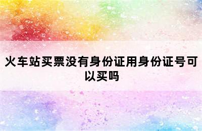 火车站买票没有身份证用身份证号可以买吗