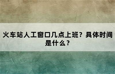 火车站人工窗口几点上班？具体时间是什么？