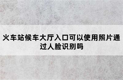 火车站候车大厅入口可以使用照片通过人脸识别吗