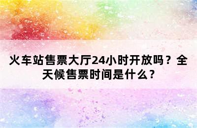 火车站售票大厅24小时开放吗？全天候售票时间是什么？