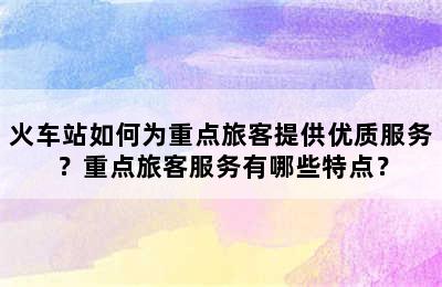 火车站如何为重点旅客提供优质服务？重点旅客服务有哪些特点？