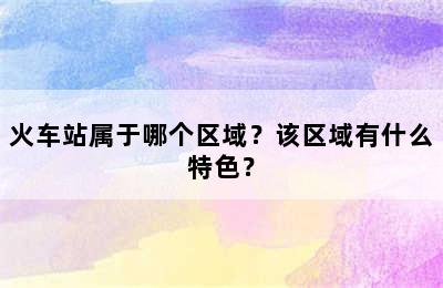 火车站属于哪个区域？该区域有什么特色？