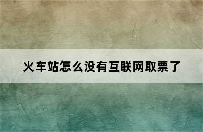 火车站怎么没有互联网取票了