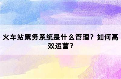火车站票务系统是什么管理？如何高效运营？