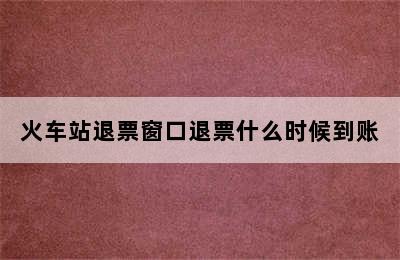 火车站退票窗口退票什么时候到账