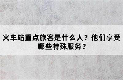火车站重点旅客是什么人？他们享受哪些特殊服务？