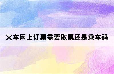 火车网上订票需要取票还是乘车码