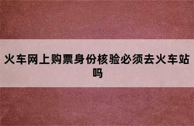 火车网上购票身份核验必须去火车站吗