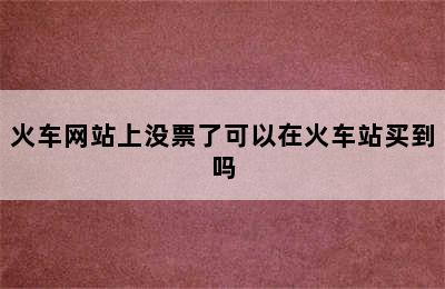 火车网站上没票了可以在火车站买到吗