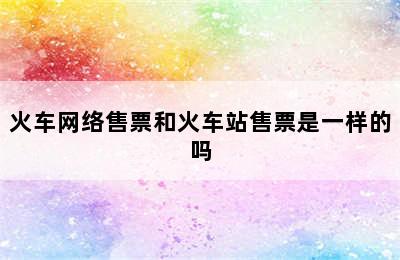 火车网络售票和火车站售票是一样的吗