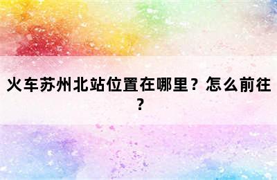 火车苏州北站位置在哪里？怎么前往？