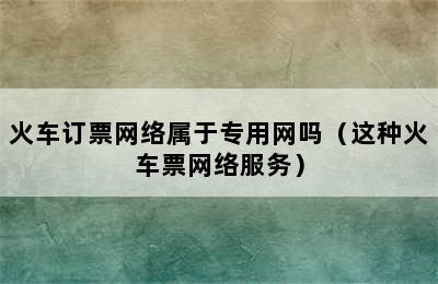 火车订票网络属于专用网吗（这种火车票网络服务）