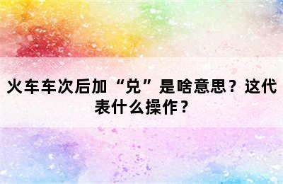 火车车次后加“兑”是啥意思？这代表什么操作？