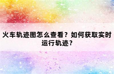 火车轨迹图怎么查看？如何获取实时运行轨迹？
